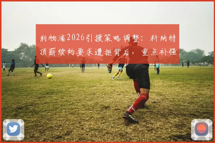 利物浦2026引援策略调整:科纳特顶薪续约要求遭拒背后,重点补强位置与潜在替代者分析