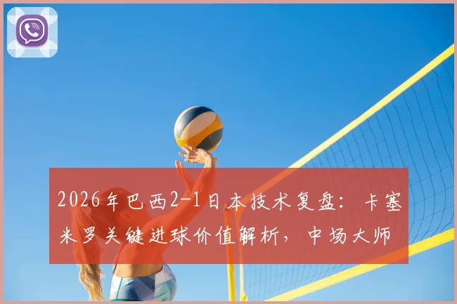 2026年巴西2-1日本技术复盘：卡塞米罗关键进球价值解析，中场大师如何主导比赛获评最佳球员
