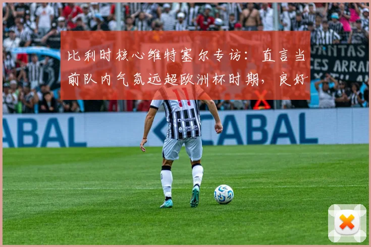 比利时核心维特塞尔专访：直言当前队内气氛远超欧洲杯时期，良好氛围直追2014巴西世界杯，2026年能否再创奇迹？