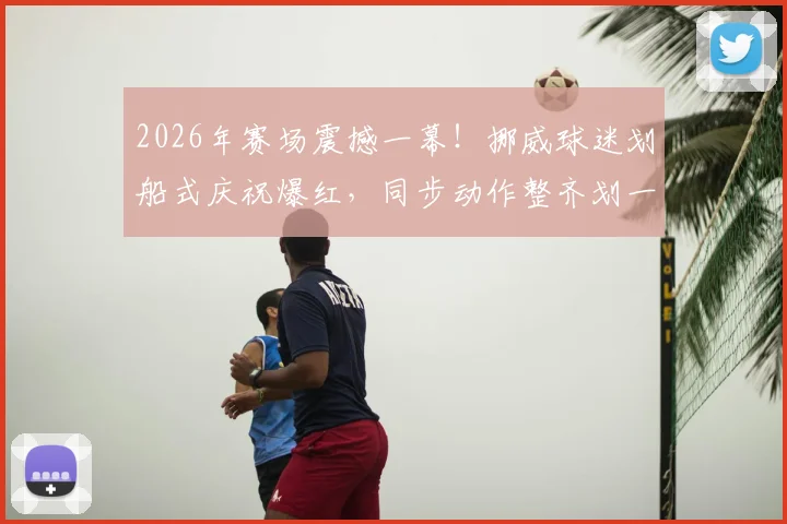 2026年赛场震撼一幕！挪威球迷划船式庆祝爆红，同步动作整齐划一引爆网络，独特球迷文化引热议