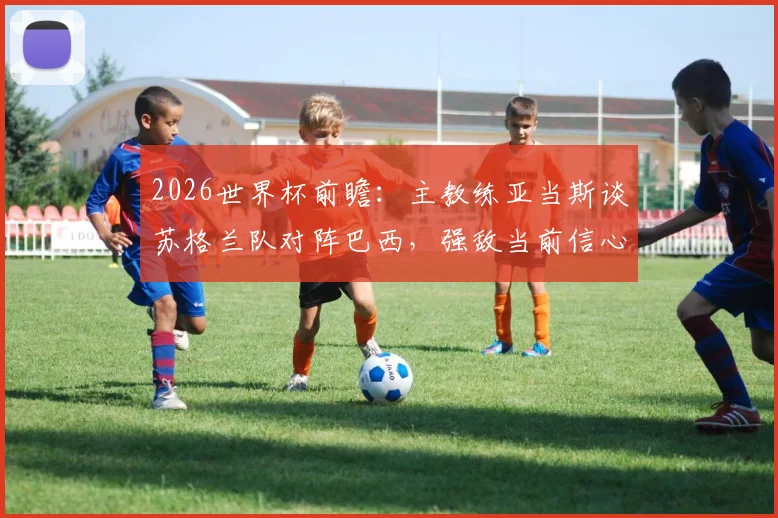 2026世界杯前瞻:主教练亚当斯谈苏格兰队对阵巴西,强敌当前信心源自何处?备战策略与心态分析
