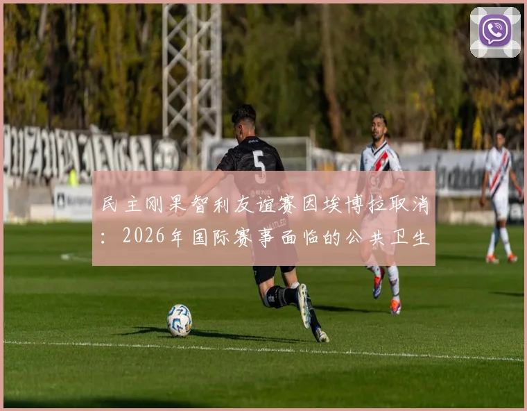 民主刚果智利友谊赛因埃博拉取消:2026年国际赛事面临的公共卫生挑战与应对