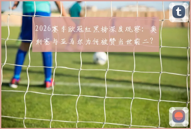 2026赛季欧冠红黑榜深度观察：奥利塞与亚马尔为何被赞当世前二？登贝莱状态谜团引热议
