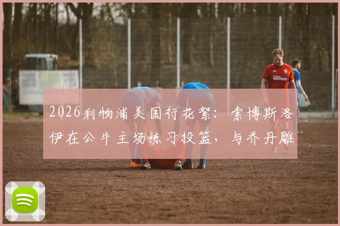 2026利物浦美国行花絮:索博斯洛伊在公牛主场练习投篮,与乔丹雕像合影引热议,附球场参观实用指南