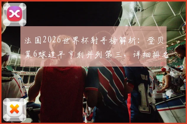 法国2026世界杯射手榜解析：登贝莱6球追平亨利并列第三，详细排名、进球分布与历史地位分析