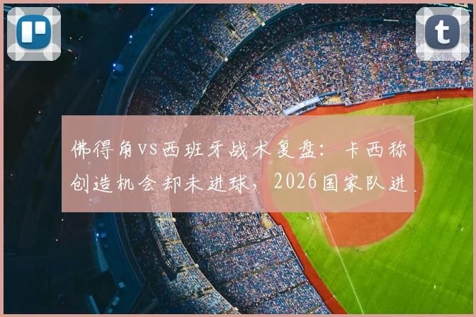 佛得角vs西班牙战术复盘:卡西称创造机会却未进球,2026国家队进攻问题出在哪?