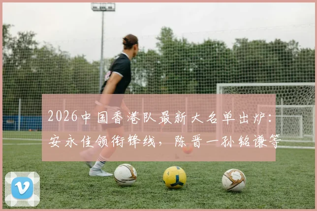 2026中国香港队最新大名单出炉：安永佳领衔锋线，陈晋一孙铭谦等入选球员位置与实力解析