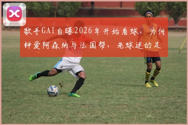 歌手GAI自曝2026年开始看球，为何钟爱阿森纳与法国帮，老球迷的足球情结揭秘