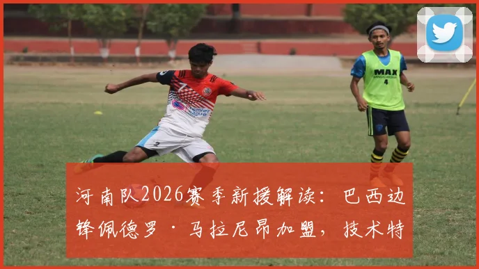 河南队2026赛季新援解读:巴西边锋佩德罗·马拉尼昂加盟,技术特点、球衣号码及首秀时间前瞻