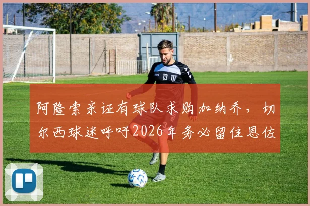阿隆索亲证有球队求购加纳乔，切尔西球迷呼吁2026年务必留住恩佐，转会详情解读