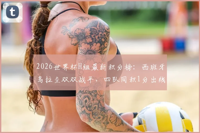 2026世界杯H组最新积分榜：西班牙乌拉圭双双战平，四队同积1分出线形势全解析