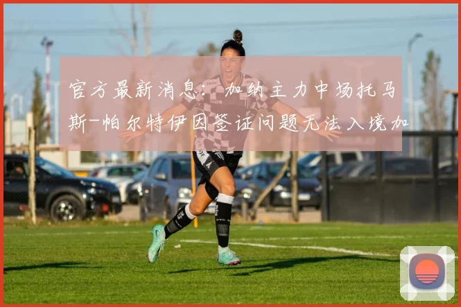 官方最新消息:加纳主力中场托马斯-帕尔特伊因签证问题无法入境加拿大,确认缺席2026世界杯首战,球队中场面临重组