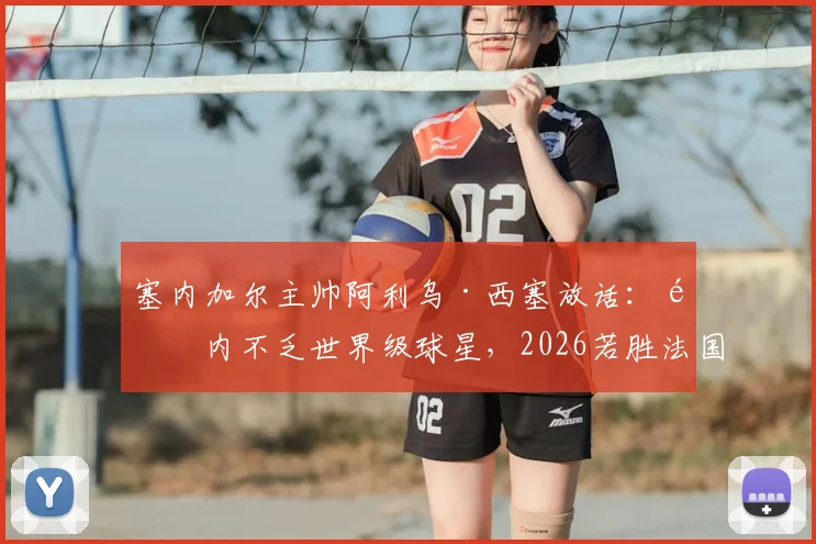 塞内加尔主帅阿利乌·西塞放话：队内不乏世界级球星，2026若胜法国绝非意外，解析球队真实战力与关键球员