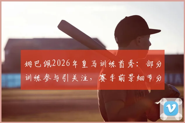 姆巴佩2026年皇马训练首秀：部分训练参与引关注，赛季前景细节分析