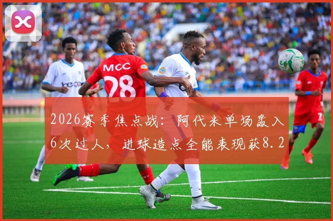 2026赛季焦点战:阿代米单场轰入6次过人,进球造点全能表现获8.2高分,争议破门被吹引热议