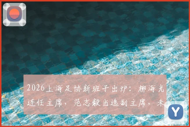2026上海足协新班子出炉：柳海光连任主席，范志毅当选副主席，未来青训与赛事有哪些新看点？