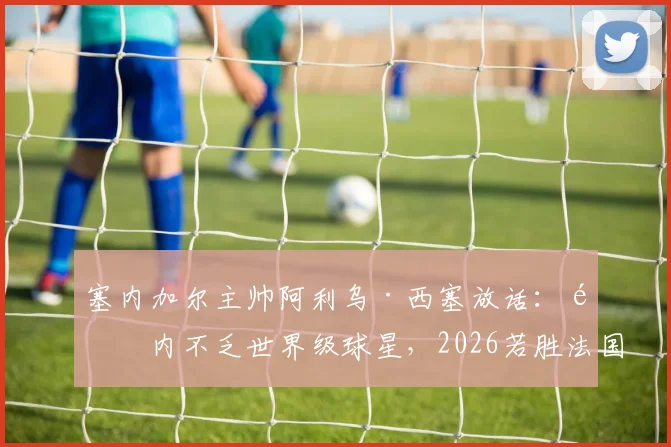 塞内加尔主帅阿利乌·西塞放话：队内不乏世界级球星，2026若胜法国绝非意外，解析球队真实战力与关键球员