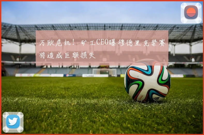 万欧危机!矿工CEO曝穆德里克禁赛将造成巨额损失