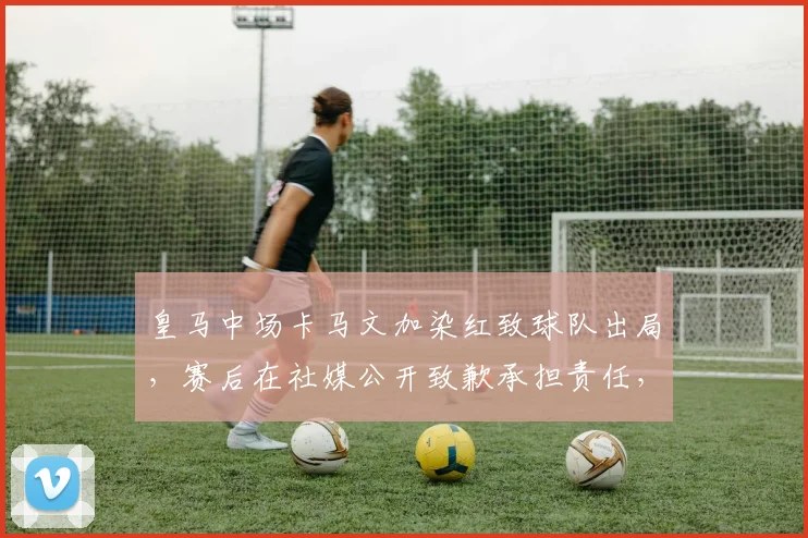 皇马中场卡马文加染红致球队出局，赛后在社媒公开致歉承担责任，事件全过程回顾与深度影响分析