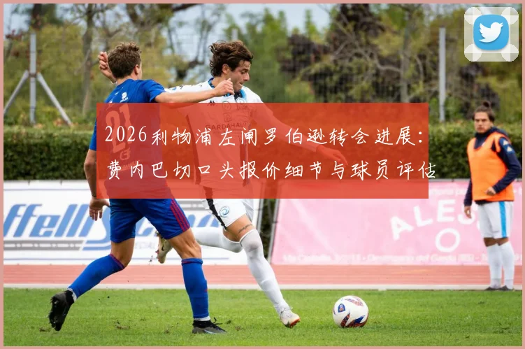 2026利物浦左闸罗伯逊转会进展:费内巴切口头报价细节与球员评估所需时间全解析,附年薪待遇传闻