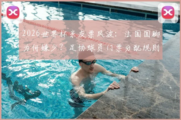 2026世界杯亲友票风波：法国国脚为何嫌少？足协球员门票分配规则全解析