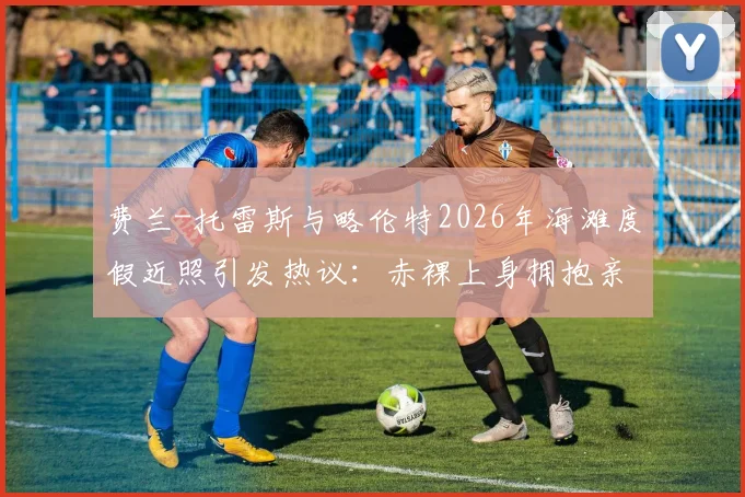 费兰-托雷斯与略伦特2026年海滩度假近照引发热议：赤裸上身拥抱亲吻，是兄弟情还是另有文章？